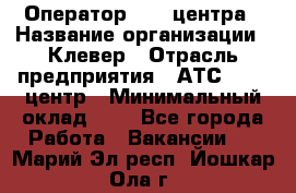 Оператор Call-центра › Название организации ­ Клевер › Отрасль предприятия ­ АТС, call-центр › Минимальный оклад ­ 1 - Все города Работа » Вакансии   . Марий Эл респ.,Йошкар-Ола г.